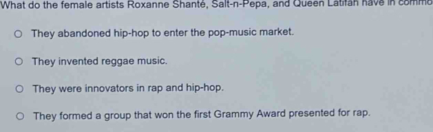 What do the female artists Roxanne Shanté, Salt-n-Pepa, and Queen Latifan have in comme
They abandoned hip-hop to enter the pop-music market.
They invented reggae music.
They were innovators in rap and hip-hop.
They formed a group that won the first Grammy Award presented for rap.