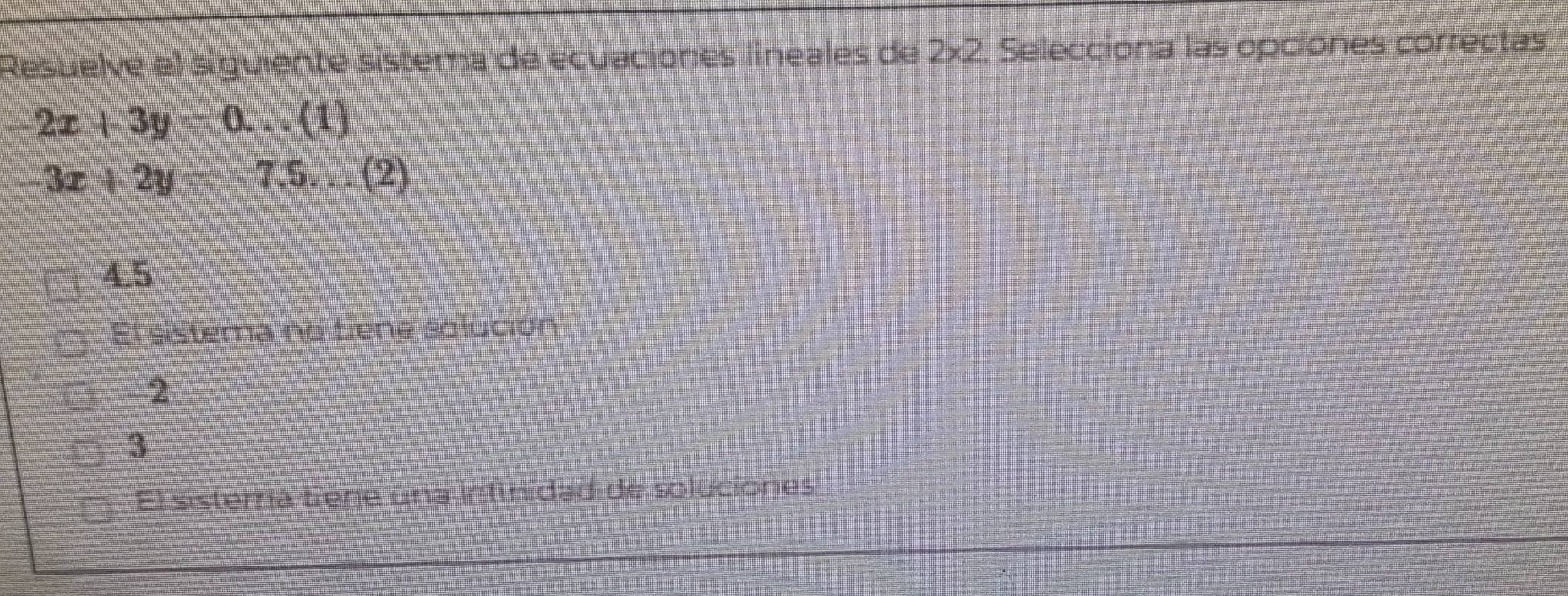 Resuelve el síguiente sistema de ecuaciones líneales de 2* 2. Selecciona las opciones correctas
2x+3y 0. ..(1)
3x+2y 7.5...(2)
4.5
El sistema no tiene solución
2
3
El sistema tiene una infinidad de soluciones