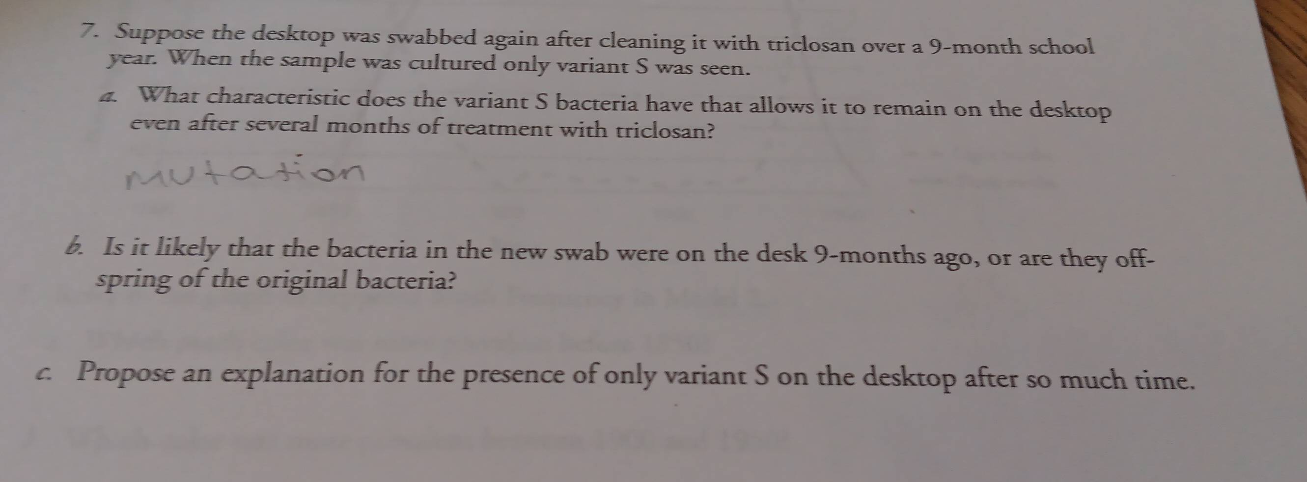 Suppose the desktop was swabbed again after cleaning it with triclosan over a 9-month school
year. When the sample was cultured only variant S was seen. 
4. What characteristic does the variant S bacteria have that allows it to remain on the desktop 
even after several months of treatment with triclosan? 
b. Is it likely that the bacteria in the new swab were on the desk 9-months ago, or are they off- 
spring of the original bacteria? 
c. Propose an explanation for the presence of only variant S on the desktop after so much time.