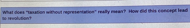 What does “taxation without representation” really mean? How did this concept lead 
to revolution?