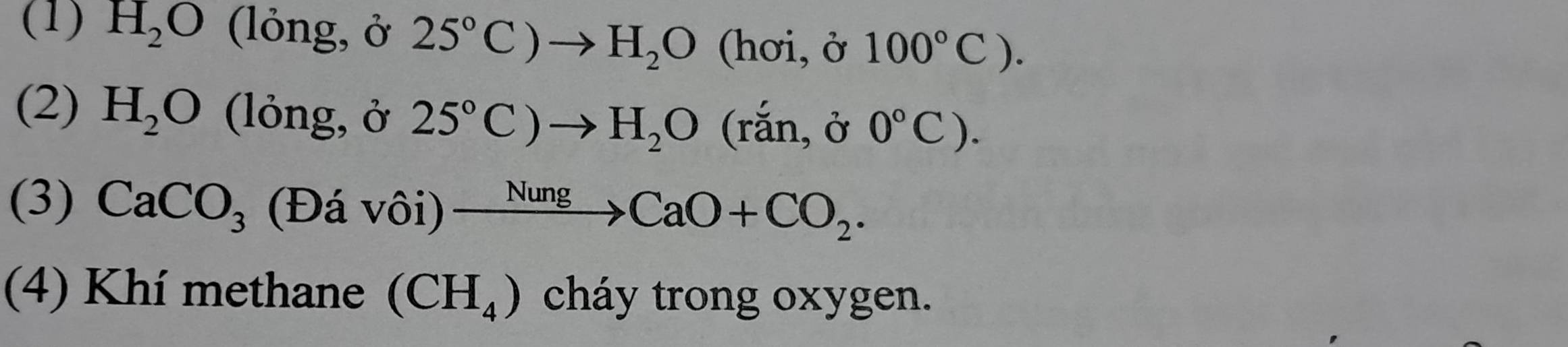 (1) H_2O (lỏng, ở 25°C)to H_2O (hơi, ở 100°C). 
(2) H_2O (lỏng, ở 25°C)to H_2O ( rắn, ở 
(3) CaCO_3 (Đá vôi) xrightarrow NungCaO+CO_2. 
(4) Khí methane (CH_4) cháy trong oxygen.