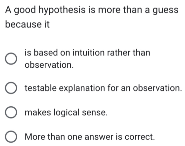 A good hypothesis is more than a guess
because it
is based on intuition rather than
observation.
testable explanation for an observation.
makes logical sense.
More than one answer is correct.