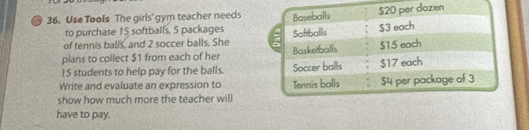 Use Tools The girls' gym teacher needs 
to purchase 15 softballs, 5 packages 
of tennis balls, and 2 soccer balls. She 
plans to collect $1 from each of her
15 students to help pay for the balls. 
Write and evaluate an expression to 
show how much more the teacher will 
have to pay.