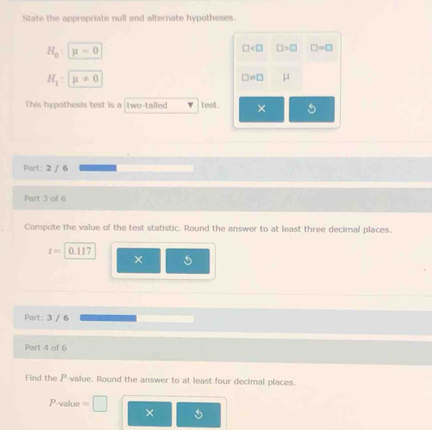 State the appropriate null and alternate hypotheses.
H_0 : mu =0
□ □ >□ □ =□
H_1 : mu != 0
□ != □ μ
This hypothesis test is a two-tailed test. × 
Part: 2 / 6 
Part 3 of 6 
Compute the value of the test statistic. Round the answer to at least three decimal places.
t= 0.117
× 
Part: 3 / 6 
Part 4 of 6 
Find the P -value. Round the answer to at least four decimal places.
P-value =
×