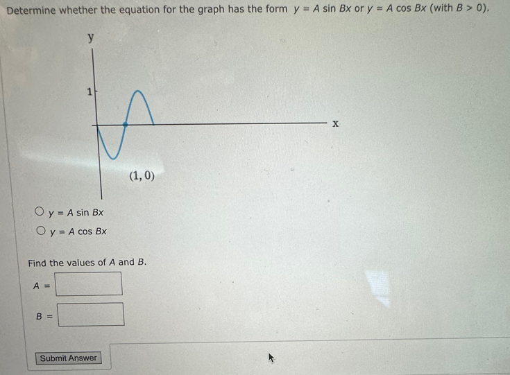 Determine whether the equation for the graph has the form y=Asin Bx or y=Acos Bx (with B>0).
y=Asin Bx
y=Acos Bx
Find the values of A and B.
A=| □
B=□
Submit Answer