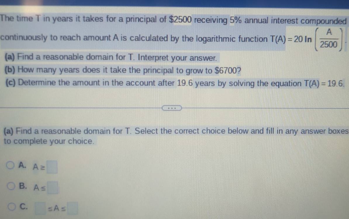 The time T in years it takes for a principal of $2500 receiving 5% annual interest compounded
continuously to reach amount A is calculated by the logarithmic function T(A)=20 In ( A/2500 ). 
(a) Find a reasonable domain for T. Interpret your answer.
(b) How many years does it take the principal to grow to $6700?
(c) Determine the amount in the account after 19.6 years by solving the equation T(A)=19.6. 
(a) Find a reasonable domain for T. Select the correct choice below and fill in any answer boxes
to complete your choice.
A. A≥ □
B. A≤ □
C. □ ≤ A≤ □