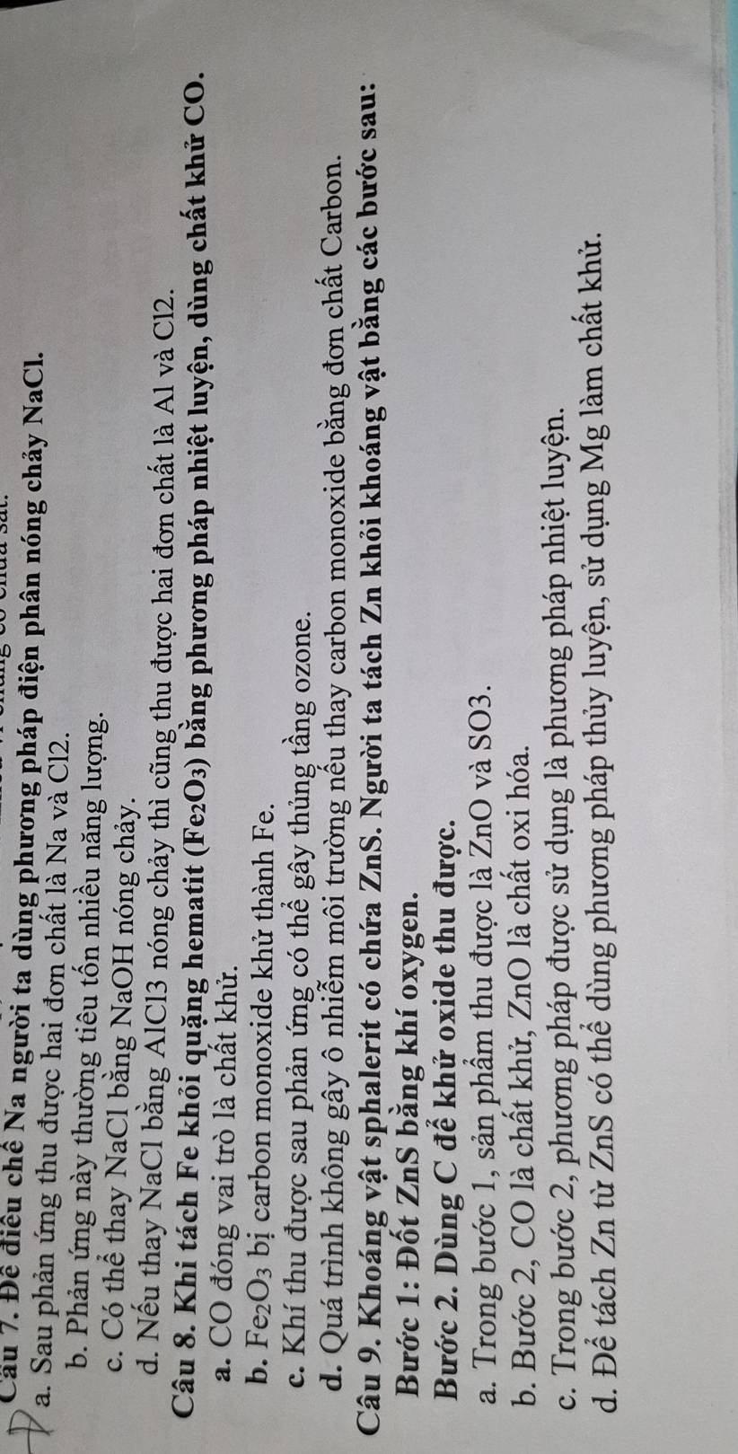 Cầu 7. Để điều chế Na người ta dùng phương pháp điện phân nóng chảy NaCl.
a. Sau phản ứng thu được hai đơn chất là Na và Cl2.
b. Phản ứng này thường tiêu tốn nhiều năng lượng.
c. Có thể thay NaCl bằng NaOH nóng chảy.
d. Nếu thay NaCl bằng AlCl3 nóng chảy thì cũng thu được hai đơn chất là Al và Cl2.
Câu 8. Khi tách Fe khỏi quặng hematit (Fe₂O₃) bằng phương pháp nhiệt luyện, dùng chất khử CO.
a. CO đóng vai trò là chất khử.
b. Fe_2O_3 bị carbon monoxide khử thành Fe.
c. Khí thu được sau phản ứng có thể gây thủng tầng ozone.
d. Quá trình không gây ô nhiễm môi trường nếu thay carbon monoxide bằng đơn chất Carbon.
Câu 9. Khoáng vật sphalerit có chứa ZnS. Người ta tách Zn khỏi khoáng vật bằng các bước sau:
Bước 1: Đốt ZnS bằng khí oxygen.
Bước 2. Dùng C để khử oxide thu được.
a. Trong bước 1, sản phầm thu được là ZnO và SO3.
b. Bước 2, CO là chất khử, ZnO là chất oxi hóa.
c. Trong bước 2, phương pháp được sử dụng là phương pháp nhiệt luyện.
d. Để tách Zn từ ZnS có thể dùng phương pháp thủy luyện, sử dụng Mg làm chất khử.