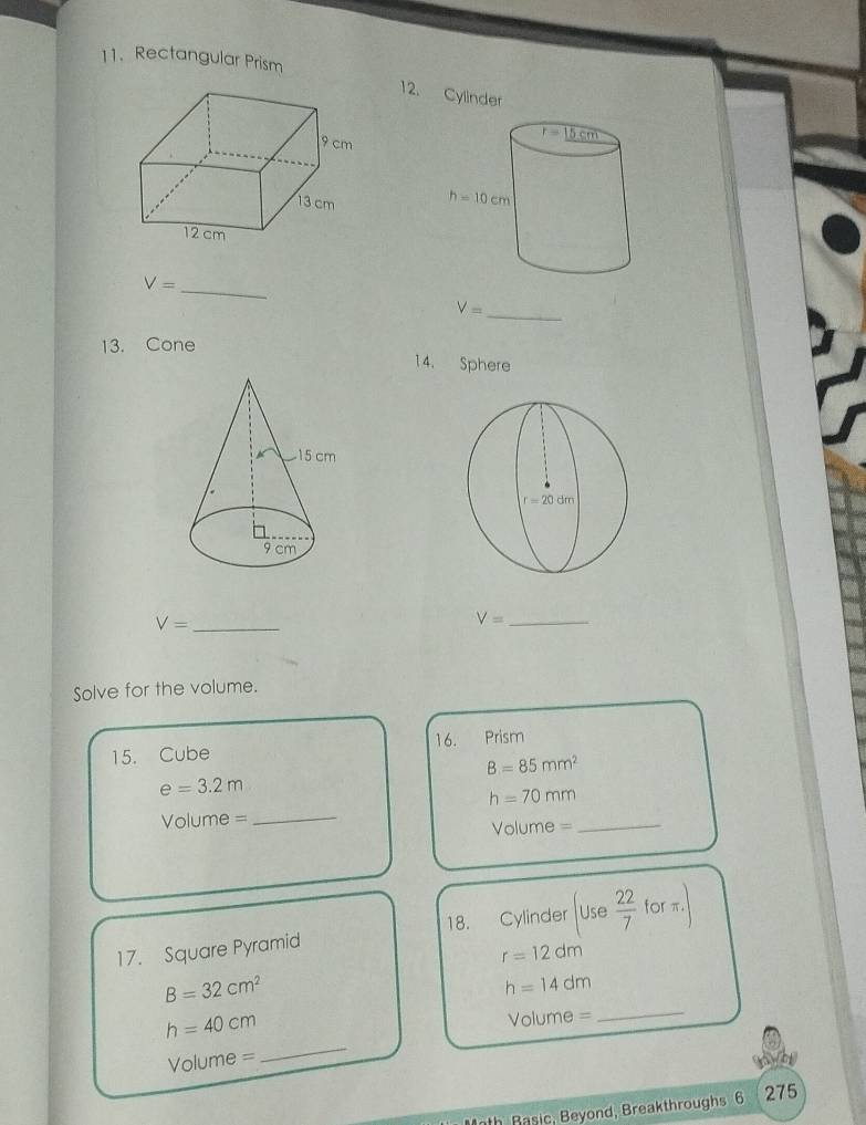 Rectangular Prism
12. Cyli
 
_ V=
_ V=
13. Cone
14. Sphere
V= _
V= _
Solve for the volume.
15. Cube 16. Prism
B=85mm^2
e=3.2m
_
h=70mm
Volume =
Volume =
_
17. Square Pyramid 18. Cylinder Use 22/7  forπ.
r=12dm
B=32cm^2
h=14dm
_
h=40cm
Volume =
_
Volume =
Math Basic, Beyond, Breakthroughs 6 275