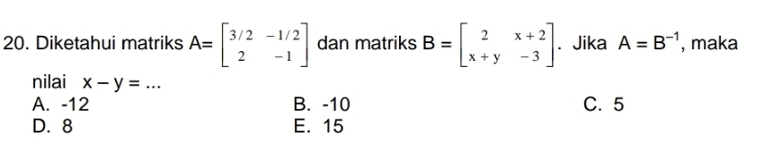 Diketahui matriks A=beginbmatrix 3/2&-1/2 2&-1endbmatrix dan matriks B=beginbmatrix 2&x+2 x+y&-3endbmatrix. Jika A=B^(-1) , maka
nilai x-y=... _
A. -12 B. -10 C. 5
D. 8 E. 15