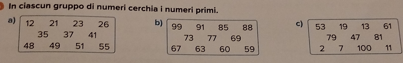 In ciascun gruppo di numeri cerchia i numeri primi. 
a) 12 21 23 26 b) 99 91 85 88 19 13 61
c) 53
35 37 41
73 77 69 79 47 81
48 49 51 55 7 100 11
67 63 60 59 2