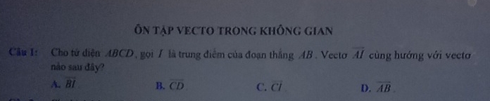 Ôn Tập veCtO trong không gian
Câu I: Cho tử diện ABCD, gọi 7 là trung điểm của đoạn thắng AB. Vecto overline AI cùng hướng với vecto
nào sau đây?
A. overline BI overline CD C. overline CI D. overline AB. 
B.