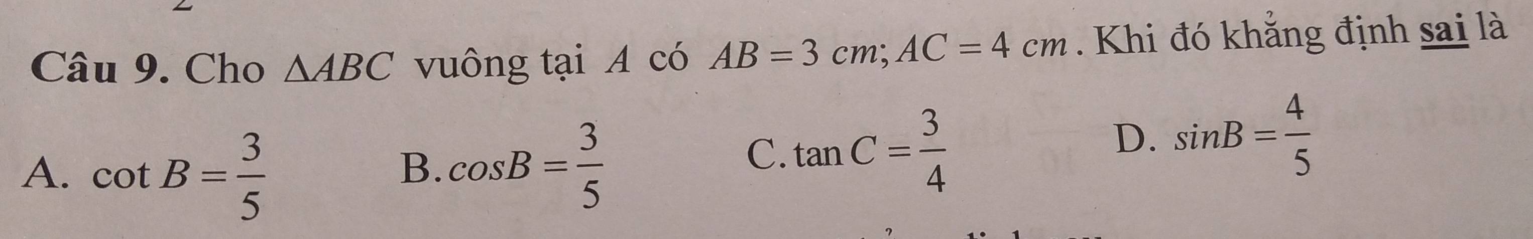 Cho △ ABC vuông tại A có AB=3cm; AC=4cm. Khi đó khẳng định sai là
A. cot B= 3/5 
B. cos B= 3/5 
C. tan C= 3/4 
D. sin B= 4/5 