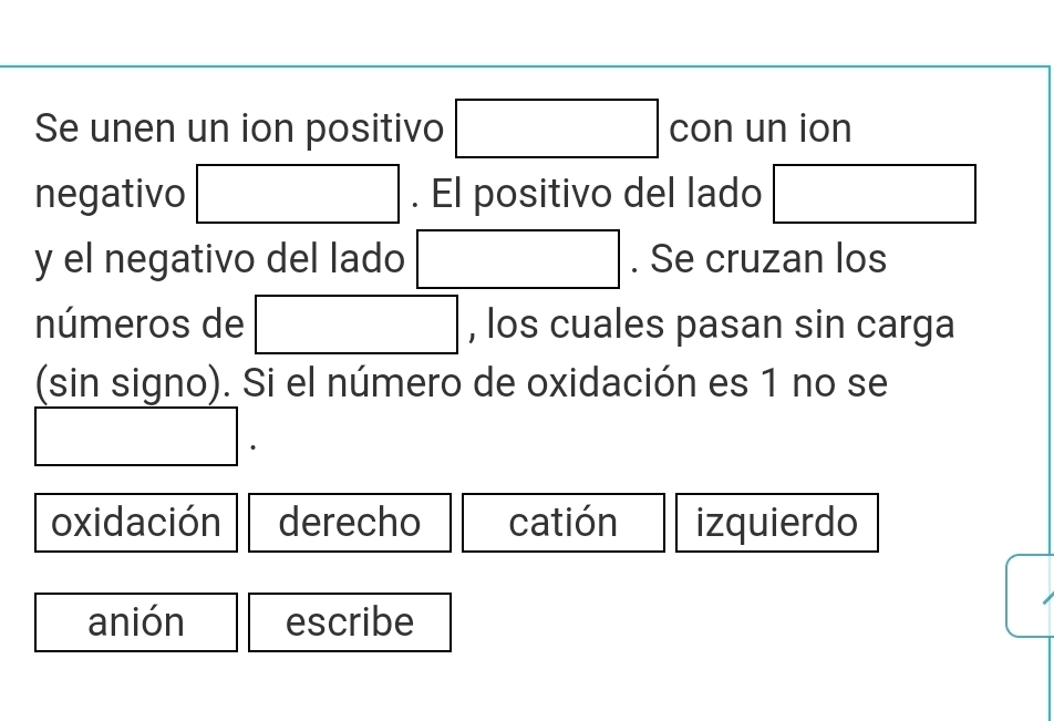 Se unen un ion positivo □ con un ion
negativo □. El positivo del lado □
y el negativo del lado □. Se cruzan los
números de □ , los cuales pasan sin carga
(sin signo). Si el número de oxidación es 1 no se
□. 
oxidación derecho catión izquierdo
anión escribe