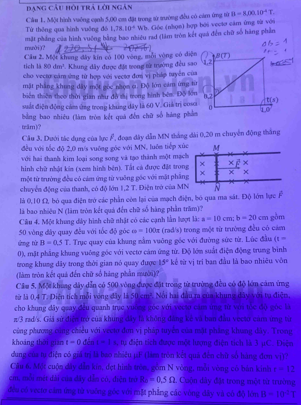 dạng câu hỏi trả lời ngán
Câu 1. Một hình vuông cạnh 5,00 cm đặt trong từ trường đều có cảm ứng từ B=8,00.10^(-4)T.
Từ thông qua hình vuông đó 1,78.10^(-6) Wb. Góc (nhọn) hợp bởi vectơ cảm ứng từ với
mặt phẳng của hình vuông bằng bao nhiêu rad (làm tròn kết quả đến chữ số hàng phần
mười)?
Câu 2. Một khung dây kín có 100 vòng, mỗi vòng có diện
tích là 80dm^2. Khung dây được đặt trong từ trường đều sao
cho vectơ cảm ứng từ hợp với vectơ đơn vị pháp tuyến của
mặt phẳng khung dây một góc nhọn α. Độ lớn cảm ứng từ
biến thiên theo thời gian như đồ thị trong hình bên. Độ lớn
suất điện động cảm ứng trong khung dây là 60 V. Giá trị cosα
bằng bao nhiêu (làm tròn kết quả đến chữ số hàng phần
trăm)?
Câu 3. Dưới tác dụng của lực vector F T, đoạn dây dẫn MN thắng dài 0,20 m chuyển động thắng
đều với tốc độ 2,0 m/s vuông góc với MN, luôn tiếp xúc M
với hai thanh kim loại song song và tạo thành một mạch
hình chữ nhật kín (xem hình bên). Tất cả được đặt trong ×
một từ trường đều có cảm ứng từ vuông góc với mặt phẳng × X ×
chuyển động của thanh, có độ lớn 1,2 T. Điện trở của MN N
là 0,10 Ω, bỏ qua điện trở các phần còn lại của mạch điện, bỏ qua ma sát. Độ lớn lực vector F
là bao nhiêu N (làm tròn kết quả đến chữ số hàng phần trăm)?
Câu 4. Một khung dây hình chữ nhật có các cạnh lần lượt là: a=10cm;b=20cm gồm
50 vòng dây quay đều với tốc độ góc omega =100π (rad/s) trong một từ trường đều có cảm
ứng từ B=0,5T. Trục quay của khung nằm vuông góc với đường sức từ. Lúc đầu (t=
0), mặt phẳng khung vuông góc với vectơ cảm ứng từ. Độ lớn suất điện động trung bình
trong khung dây trong thời gian nó quay được 15° kể từ vị trí ban đầu là bao nhiêu vôn
(làm tròn kết quả đến chữ số hàng phần mười)?
Câu 5. Một khung dây dẫn có 500 vòng được đặt trong từ trường đều có độ lớn cảm ứng
từ là 0,4 T. Diện tích mỗi vòng dây là 50cm^2. Nối hai đầu ra của khung dây với tụ điện,
cho khung dây quay đều quanh trục vuông góc với vectơ cảm ứng từ với tốc độ góc là
π/3 rad/s. Giả sử điện trở của khung dây là không đảng kê và ban đầu vectơ cảm ứng từ
cùng phương cùng chiều với vectơ đơn vị pháp tuyển của mặt phăng khung dây. Trong
khoảng thời gian t=0 đến t=1s , tự điện tích được một lượng điện tích là 3 μC. Điện
dung của tụ điện có giá trị là bao nhiêu µF (làm tròn kết quả đến chữ số hàng đơn vị)?
Câu 6. Một cuộn dây dẫn kín, dẹt hình tròn, gồm N vòng, mỗi vòng có bán kính r=12
cm, mỗi mét dài của dây dẫn có, điện trở R_0=0,5Omega :. Cuộn dây đặt trong một từ trường
đều có vectơ cảm ứng từ vuông góc với mặt phẳng các vòng dây và có độ lớn B=10^(-2)T