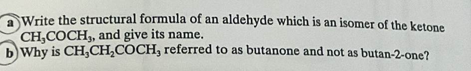 a Write the structural formula of an aldehyde which is an isomer of the ketone
CH_3COCH_3 , and give its name. 
b)Why is CH_3CH_2COCH_3 referred to as butanone and not as butan-2-one?