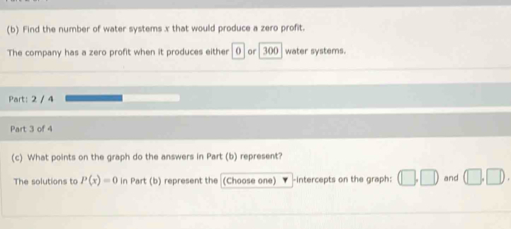 Find the number of water systems x that would produce a zero profit. 
The company has a zero profit when it produces either o or 300 water systems. 
Part: 2 / 4 
Part 3 of 4 
(c) What points on the graph do the answers in Part (b) represent? 
The solutions to P(x)=0 in Part (b) represent the (Choose one) -Intercepts on the graph: (□ ,□ ) and (□ ,□ ).