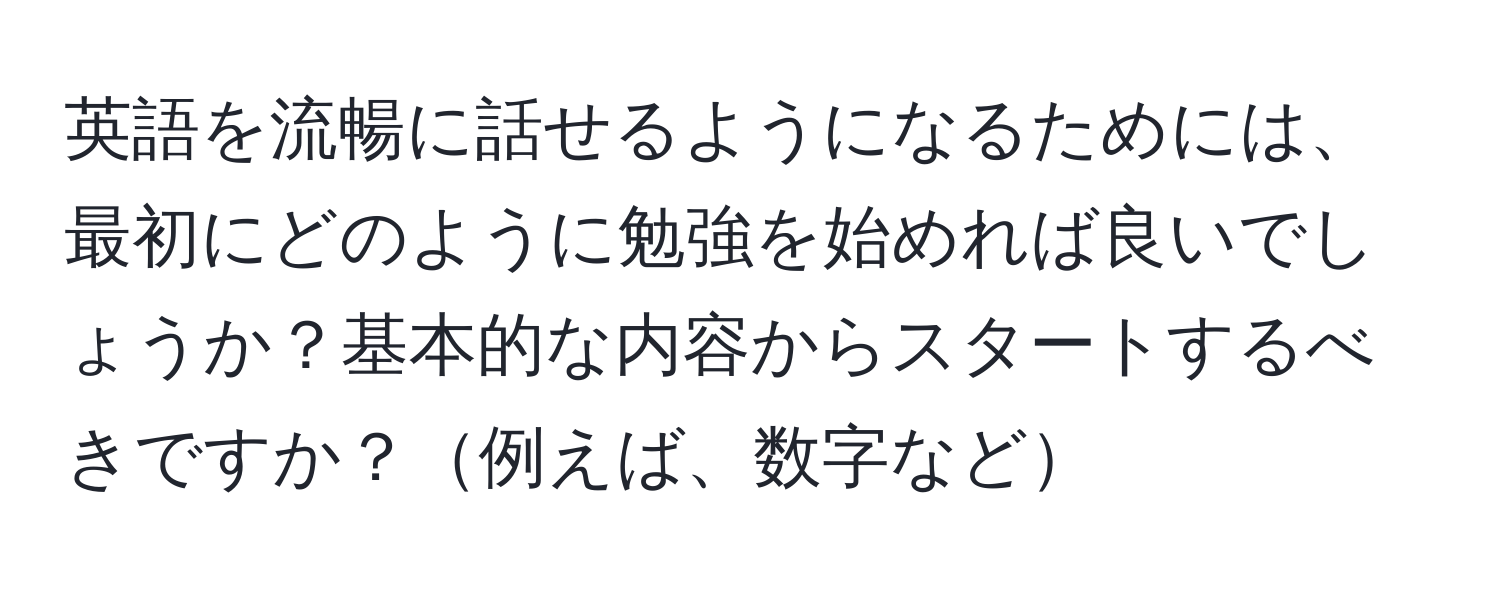 英語を流暢に話せるようになるためには、最初にどのように勉強を始めれば良いでしょうか？基本的な内容からスタートするべきですか？例えば、数字など