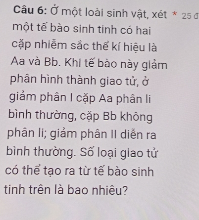 Ở một loài sinh vật, xét * 25 đ 
một tế bào sinh tinh có hai 
cặp nhiễm sắc thể kí hiệu là 
Aa và Bb. Khi tế bào này giảm 
phân hình thành giao tử, ở 
giảm phân I cặp Aa phân li 
bình thường, cặp Bb không 
phân li; giảm phân II diễn ra 
bình thường. Số loại giao tử 
có thể tạo ra từ tế bào sinh 
tinh trên là bao nhiêu?