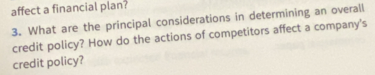 affect a financial plan? 
3. What are the principal considerations in determining an overall 
credit policy? How do the actions of competitors affect a company's 
credit policy?