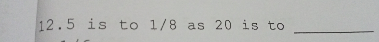 12. 5 is to 1/8 as 20 is to