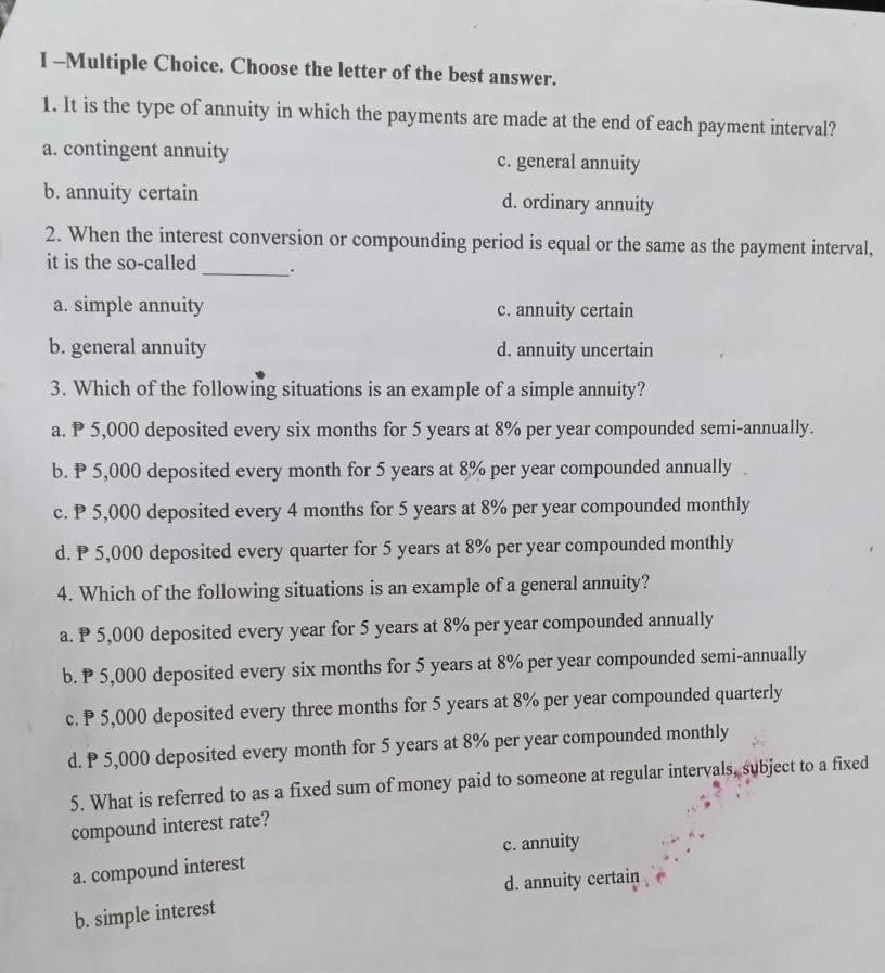 Choose the letter of the best answer.
1. It is the type of annuity in which the payments are made at the end of each payment interval?
a. contingent annuity c. general annuity
b. annuity certain d. ordinary annuity
2. When the interest conversion or compounding period is equal or the same as the payment interval,
it is the so-called _.
a. simple annuity c. annuity certain
b. general annuity d. annuity uncertain
3. Which of the following situations is an example of a simple annuity?
a. ₱ 5,000 deposited every six months for 5 years at 8% per year compounded semi-annually.
b. P 5,000 deposited every month for 5 years at 8% per year compounded annually
c. P 5,000 deposited every 4 months for 5 years at 8% per year compounded monthly
d. P 5,000 deposited every quarter for 5 years at 8% per year compounded monthly
4. Which of the following situations is an example of a general annuity?
a. P 5,000 deposited every year for 5 years at 8% per year compounded annually
b. P 5,000 deposited every six months for 5 years at 8% per year compounded semi-annually
c. P 5,000 deposited every three months for 5 years at 8% per year compounded quarterly
d. ₱ 5,000 deposited every month for 5 years at 8% per year compounded monthly
5. What is referred to as a fixed sum of money paid to someone at regular intervals, subject to a fixed
compound interest rate?
c. annuity
a. compound interest
d. annuity certain
b. simple interest