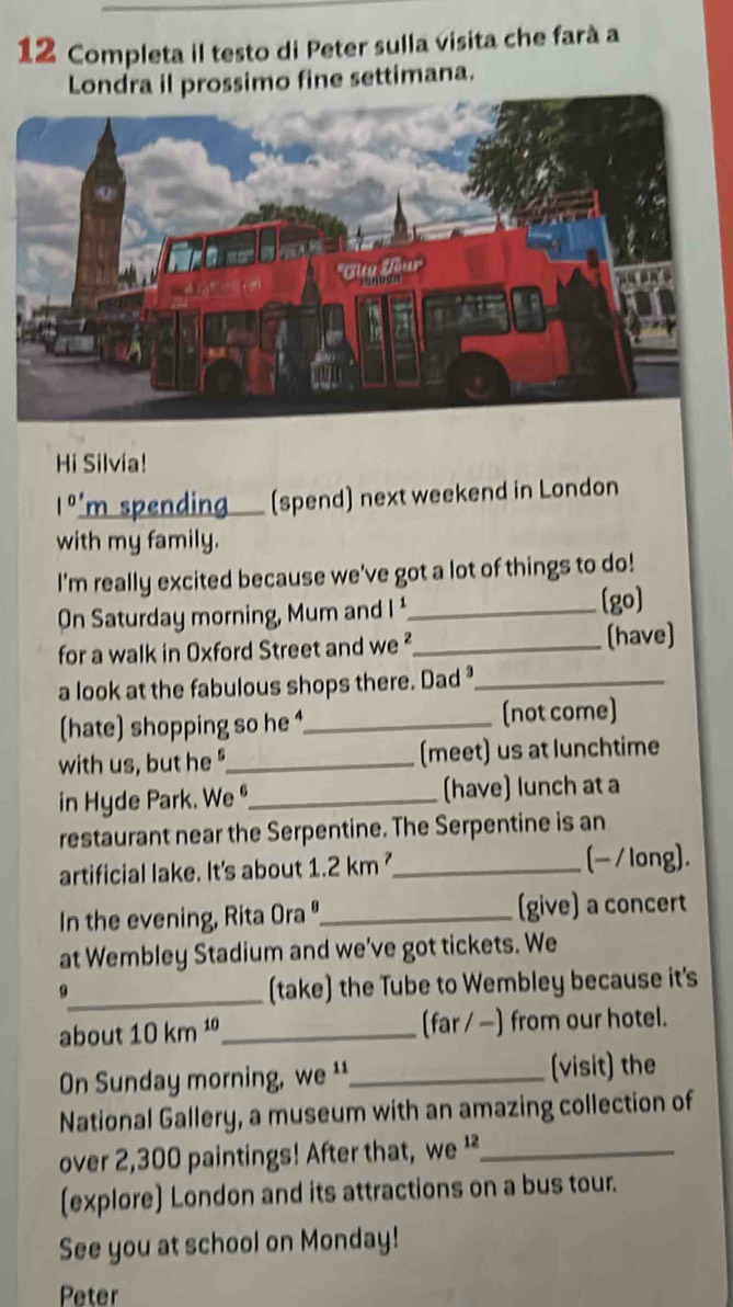 Completa il testo di Peter sulla visita che farà a 
Londra il prossimo fine settimana. 
Hi Silvia!
1^(0') m spending (spend) next weekend in London 
with my family. 
I'm really excited because we've got a lot of things to do! 
On Saturday morning, Mum and I _ 
[go] 
for a walk in Oxford Street and we ²_ (have) 
a look at the fabulous shops there. Dad _ 
(hate) shopping so he _(not come) 
with us, but he "_ (meet) us at lunchtime 
in Hyde Park. We º_ (have) lunch at a 
restaurant near the Serpentine. The Serpentine is an 
artificial lake. It's about 1.2km^2 _ (-/long). 
In the evening, Rita Ora"_ (give) a concert 
at Wembley Stadium and we've got tickets. We 
9_ (take) the Tube to Wembley because it's 
about 10km^(10) _ (far / −) from our hotel. 
On Sunday morning, we ¹¹ _(visit) the 
National Gallery, a museum with an amazing collection of 
over 2,300 paintings! After that, we ¹_ 
(explore) London and its attractions on a bus tour. 
See you at school on Monday! 
Peter