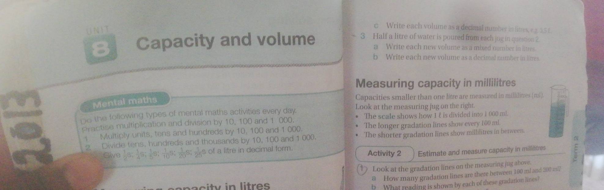 UN IT 
c Write each volume as a decimal number in litres, e. 2. 3, 5 £. 
8 Capacity and volume
- 3 Half a litre of water is poured from each jug in question 2 
a Write each new volume as a mixed number in litres. 
b Write each new volume as a decimal number in litres. 
Measuring capacity in millilitres
Mental maths 
Capacities smaller than one litre are measured in mililitres (ml). 
Look at the measuring jug on the right. 
Do the following types of mental maths activities every day. 
Practise multiplication and division by 10, 100 and 1 000. The scale shows how 1 ℓ is divided into 1 000 ml. 
Multiply units, tens and hundreds by 10, 100 and 1 000. The longer gradation lines show every 100 ml
N 
Divide tens, hundreds and thousands by 10, 100 and 1 000. The shorter gradation lines show millilitres in between. 
Sive  1/2 S;  1/4 S;  1/5 S;  1/10  s  1/20 S;  1/25  s of a litre in decimal form. 
Activity 2 Estimate and measure capacity in millilitres
Look at the gradation lines on the measuring jug above. 
a How many gradation lines are there between 100 ml and 200 ml? 
sepacity in litres
b What reading is shown by each of these gradation lines?