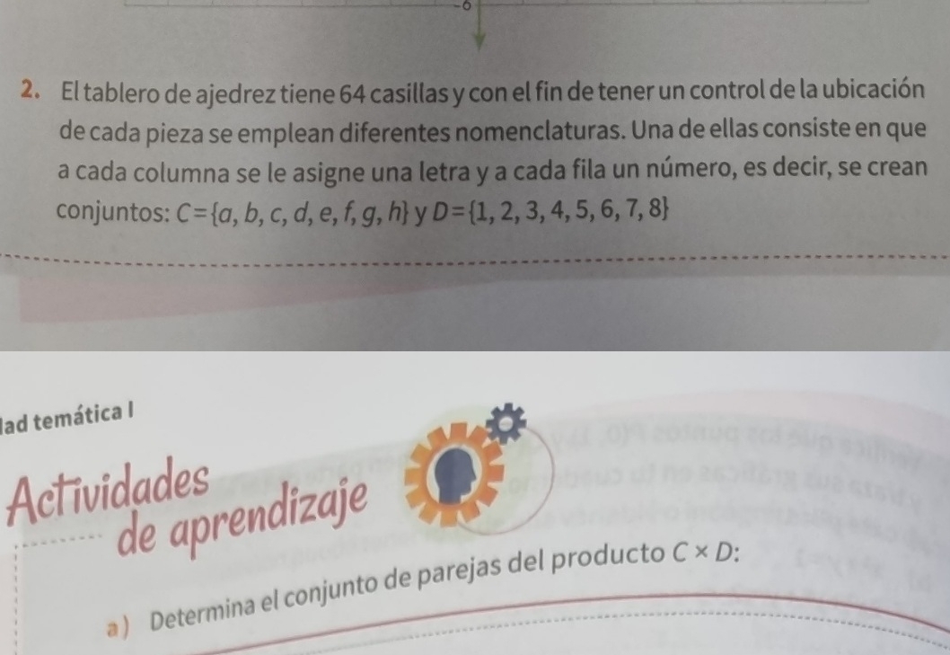 0 
2. El tablero de ajedrez tiene 64 casillas y con el fin de tener un control de la ubicación 
de cada pieza se emplean diferentes nomenclaturas. Una de ellas consiste en que 
a cada columna se le asigne una letra y a cada fila un número, es decir, se crean 
conjuntos: C= a,b,c,d,e,f,g,h y D= 1,2,3,4,5,6,7,8
lad temática I 
Actividades 
de aprendizaje 
a ) Determina el conjunto de parejas del producto C* D.