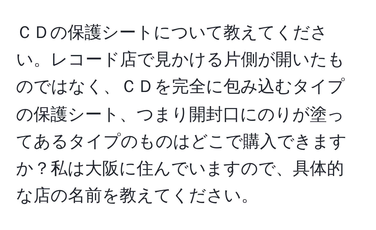 ＣＤの保護シートについて教えてください。レコード店で見かける片側が開いたものではなく、ＣＤを完全に包み込むタイプの保護シート、つまり開封口にのりが塗ってあるタイプのものはどこで購入できますか？私は大阪に住んでいますので、具体的な店の名前を教えてください。