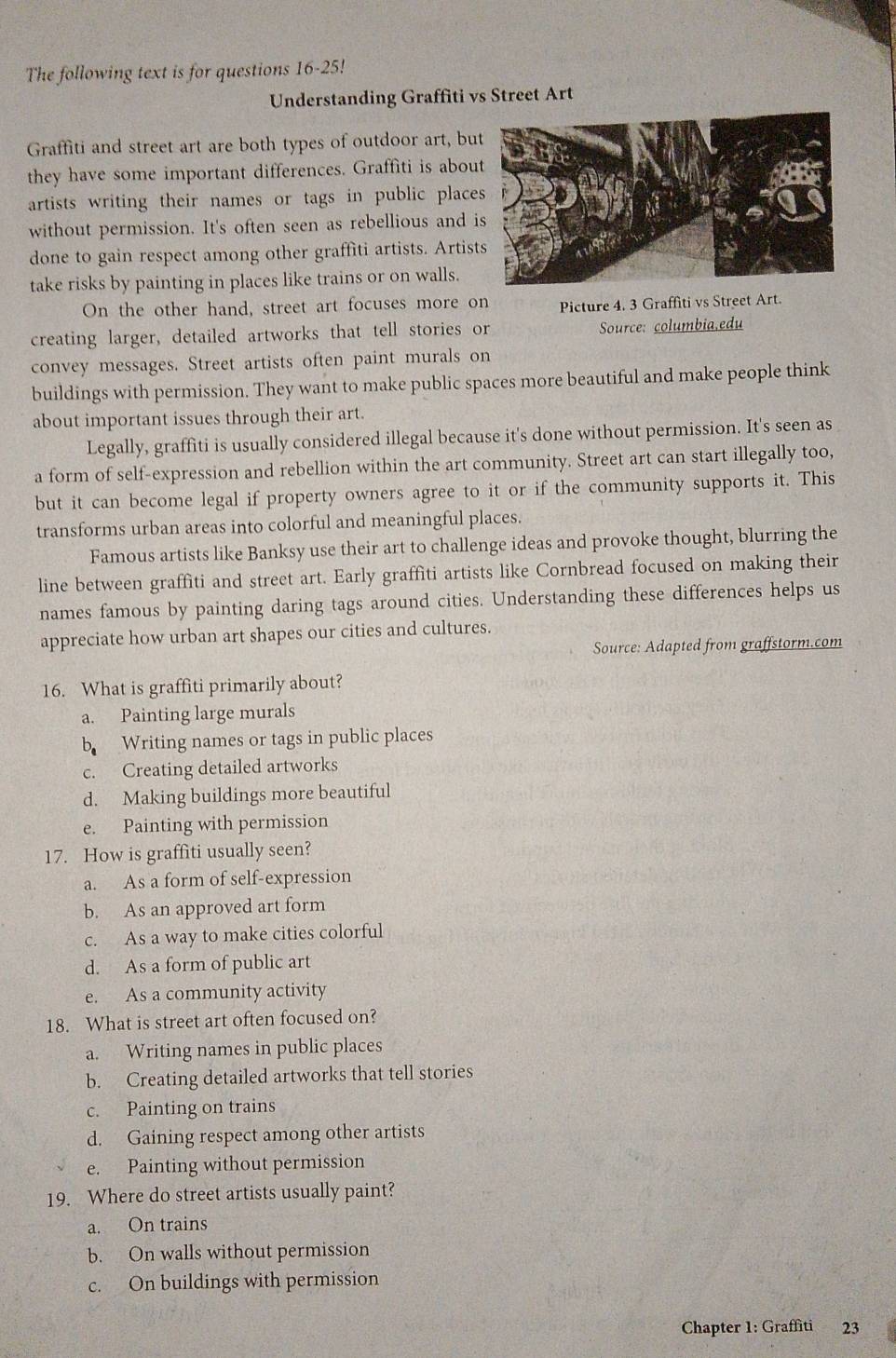 The following text is for questions 16-25!
Understanding Graffiti vs Street Art
Graffiti and street art are both types of outdoor art, bu
they have some important differences. Graffiti is abou
artists writing their names or tags in public place
without permission. It's often seen as rebellious and 
done to gain respect among other graffiti artists. Artis
take risks by painting in places like trains or on walls.
On the other hand, street art focuses more on Picture 4. 3 Graffiti vs Street Art.
creating larger, detailed artworks that tell stories or Source: columbia,edu
convey messages. Street artists often paint murals on
buildings with permission. They want to make public spaces more beautiful and make people think
about important issues through their art.
Legally, graffiti is usually considered illegal because it's done without permission. It's seen as
a form of self-expression and rebellion within the art community. Street art can start illegally too,
but it can become legal if property owners agree to it or if the community supports it. This
transforms urban areas into colorful and meaningful places.
Famous artists like Banksy use their art to challenge ideas and provoke thought, blurring the
line between graffiti and street art. Early graffiti artists like Cornbread focused on making their
names famous by painting daring tags around cities. Understanding these differences helps us
appreciate how urban art shapes our cities and cultures.
Source: Adapted from graffstorm.com
16. What is graffiti primarily about?
a. Painting large murals
b Writing names or tags in public places
c. Creating detailed artworks
d. Making buildings more beautiful
e. Painting with permission
17. How is graffiti usually seen?
a. As a form of self-expression
b. As an approved art form
c. As a way to make cities colorful
d. As a form of public art
e. As a community activity
18. What is street art often focused on?
a. Writing names in public places
b. Creating detailed artworks that tell stories
c. Painting on trains
d. Gaining respect among other artists
e. Painting without permission
19. Where do street artists usually paint?
a. On trains
b. On walls without permission
c. On buildings with permission
Chapter 1: Graffiti 23