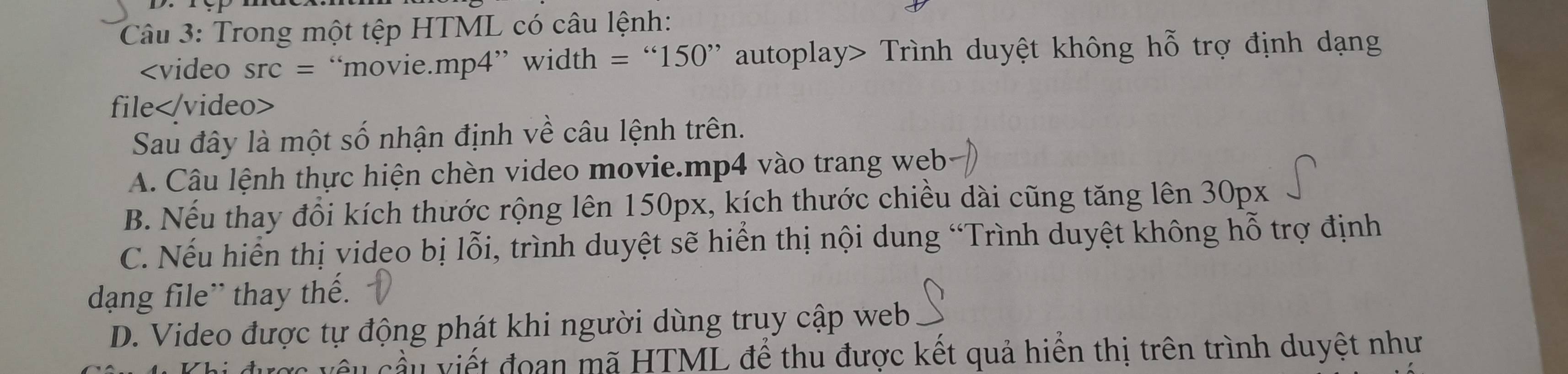 Trong một tệp HTML có câu lệnh:

Sau đây là một số nhận định về câu lệnh trên.
A. Câu lệnh thực hiện chèn video movie.mp4 vào trang web
B. Nếu thay đổi kích thước rộng lên 150px, kích thước chiều dài cũng tăng lên 30px
C. Nếu hiển thị video bị lỗi, trình duyệt sẽ hiển thị nội dung “Trình duyệt không hỗ trợ định
dạng file'' thay thế.
D. Video được tự động phát khi người dùng truy cập web
âu cầu viết đoạn mã HTML để thu được kết quả hiến thị trên trình duyệt như