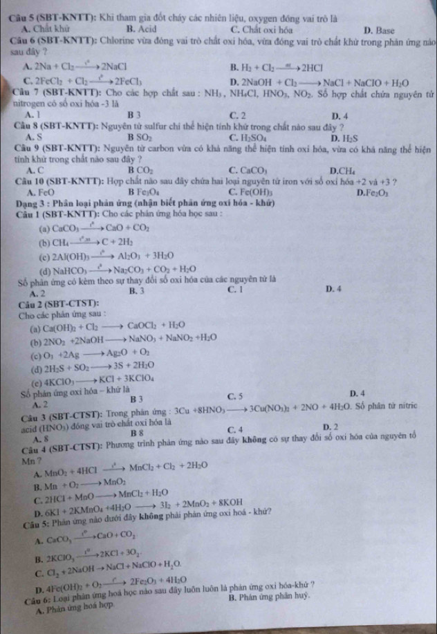 (SBT-KNTT): Khi tham gia đốt cháy các nhiên liệu, oxygen đồng vai trò là
A. Chất khử B. Acid C. Chất oxi hóa D. Base
Câu 6 (SBT-KNTT): Chlorine vừa đóng vai trò chất oxi hóa, vừa đóng vai trò chất khử trong phản ứng nào
sau dây ?
A. 2Na+Cl_2to 2NaCl B. H_2+Cl_2to 2HCl
C. 2FeCl_2+Cl_2to 2FeCl_3 D. 2NaOH+Cl_2to NaCl+NaClO+H_2O
Câu 7 (SBT-KNTT): Cho các hợp chất sau : NH_3,NH_4Cl,HNO_3,NO_2. ố hợp chất chứa nguyên tử
nitrogen có số oxi hóa -3 là
A. l B 3 C. 2 D. 4
Câu 8 (SBT-KNTT): Nguyên tử sulfur chỉ thể hiện tính khứ trong chất nào sau đây ?
A. S B SO_2 C. H_2SO_4 D. H₂S
Câu 9 (SBT-KNTT): Nguyên từ carbon vửa có khả năng the hiện tính oxi hóa, vừa có khá năng thể hiện
tính khử trong chất nào sau đây ?
A. C B CO_2 C. CaCO_3 D. CH_4
Câu 10 (SBT-KNTT): Hợp chất nào sau đây chứa hai loại nguyên tử iron với số oxi h6a+2va+3 ?
A. FeO B Fe_1O_4 C. Fe(OH) D Fe_2O_3
Dạng 3 : Phân loại phản ứng (nhận biết phân ứng oxí hóa - khứ)
Câu 1 (SBT -KN(1) : Cho các phản ứng hóa học sau :
(a) CaCO_3xrightarrow ?CaO+CO_2
(b) CH_4xrightarrow r_20C+2H_2
(c) 2Al(OH)_3xrightarrow i^6Al_2O_3+3H_2O
(d) NaHCO_3xrightarrow ?_2Na_2CO_3+CO_2+H_2O
Số phân ứng có kèm theo sự thay đổi số oxi hóa của các nguyên tử là
A. 2 B. 3 C. 1 D. 4
Câu 2(SBT-CTST)
Cho các phân ứng sau :
(a) Ca(OH)_2+Cl_2to CaOCl_2+H_2O
(b) 2NO_2+2NaOHto NaNO_3+NaNO_2+H_2O
(c) O_3+2Agto Ag_2O+O_2
(d) 2H_2S+SO_2to 3S+2H_2O
(c) 4KClO_3to KCl+3KClO_4
Số phán ứng oxi ih6a-khirla B 3 D. 4
A. 2 C. 5
Câu 3(SBT-CTST) : Trong phân ứng : 3Cu+8HNO_3to 3Cu(NO_3)_2+2NO+4H_2O Số phân tử nítric
acid (HNO_3) đóng vai trò chất oxi hóa là C. 4 D. 2
A. 8 B 8
Câu 4(SBT-CTST) T): Phương trình phản ứng nào sau đây không có sự thay đổi số oxi hóa của nguyên tổ
Mn ? MnO_2+4HClto MnCl_2+Cl_2+2H_2O
A.
B. Mn+O_2to MnO_2
C. 2HCl+MnOto MnCl_2+H_2O
D.
Câu : 5: Phản ứng nào dưới đây không phải phản ứng oxi hoá - khứ? 6KI+2KMnO_4+4H_2Oto 3I_2+2MnO_2+8KOH
A. CaCO_3xrightarrow I^2CaO+CO_2
B. 2KClO_3to 2KCl+2KCl+3O_2
Cl_2+2NaOHto NaCl+NaClO+H_2O.
C. 4Fe(OH)_2+O_2to 2Fe_2O_3+4H_2O
D.
Câu 6:L loại phản ứng hoá học nào sau đãy luôn luôn là phản ứng oxi hóa-khứ ?
B. Phán ứng phân huỳ.
A. Phản ứng hoá hợp