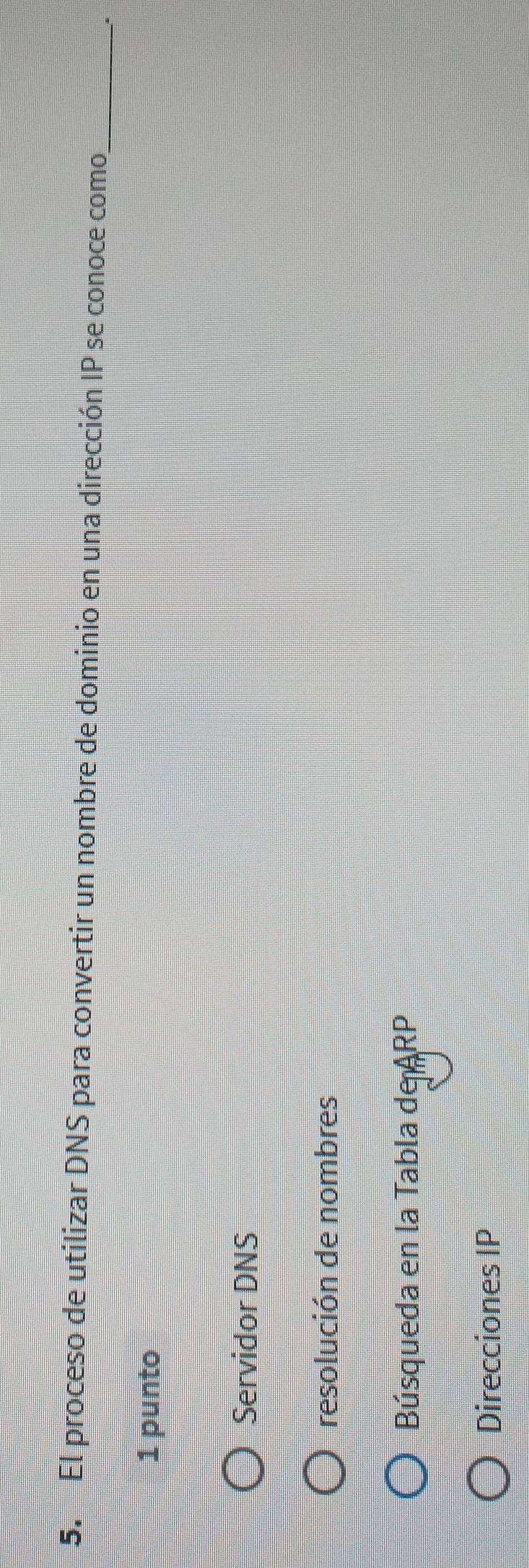 El proceso de utilizar DNS para convertir un nombre de dominio en una dirección IP se conoce como,_
1 punto
Servidor DNS
resolución de nombres
Búsqueda en la Tabla de ARP
Direcciones IP