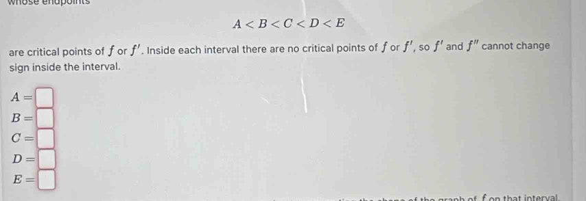 whose enapoints
A
are critical points of for f'. Inside each interval there are no critical points of for f' , so f' and f'' cannot change
sign inside the interval.
A=□
B=□
C=□
D=□
E=□
f on that interval.