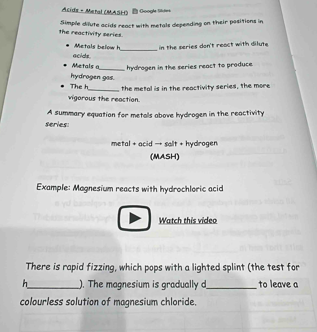 Acids + Metal (MASH) Google Slides 
Simple dilute acids react with metals depending on their positions in 
the reactivity series. 
Metals below h _ in the series don't react with dilute 
acids. 
Metals a_ hydrogen in the series react to produce 
hydrogen gas. 
The h 
_the metal is in the reactivity series, the more 
vigorous the reaction. 
A summary equation for metals above hydrogen in the reactivity 
series: 
metal + acid → salt + hydrogen 
(MASH) 
Example: Magnesium reacts with hydrochloric acid 
□ Watch this video 
There is rapid fizzing, which pops with a lighted splint (the test for 
h_ ). The magnesium is gradually d_ to leave a 
colourless solution of magnesium chloride.