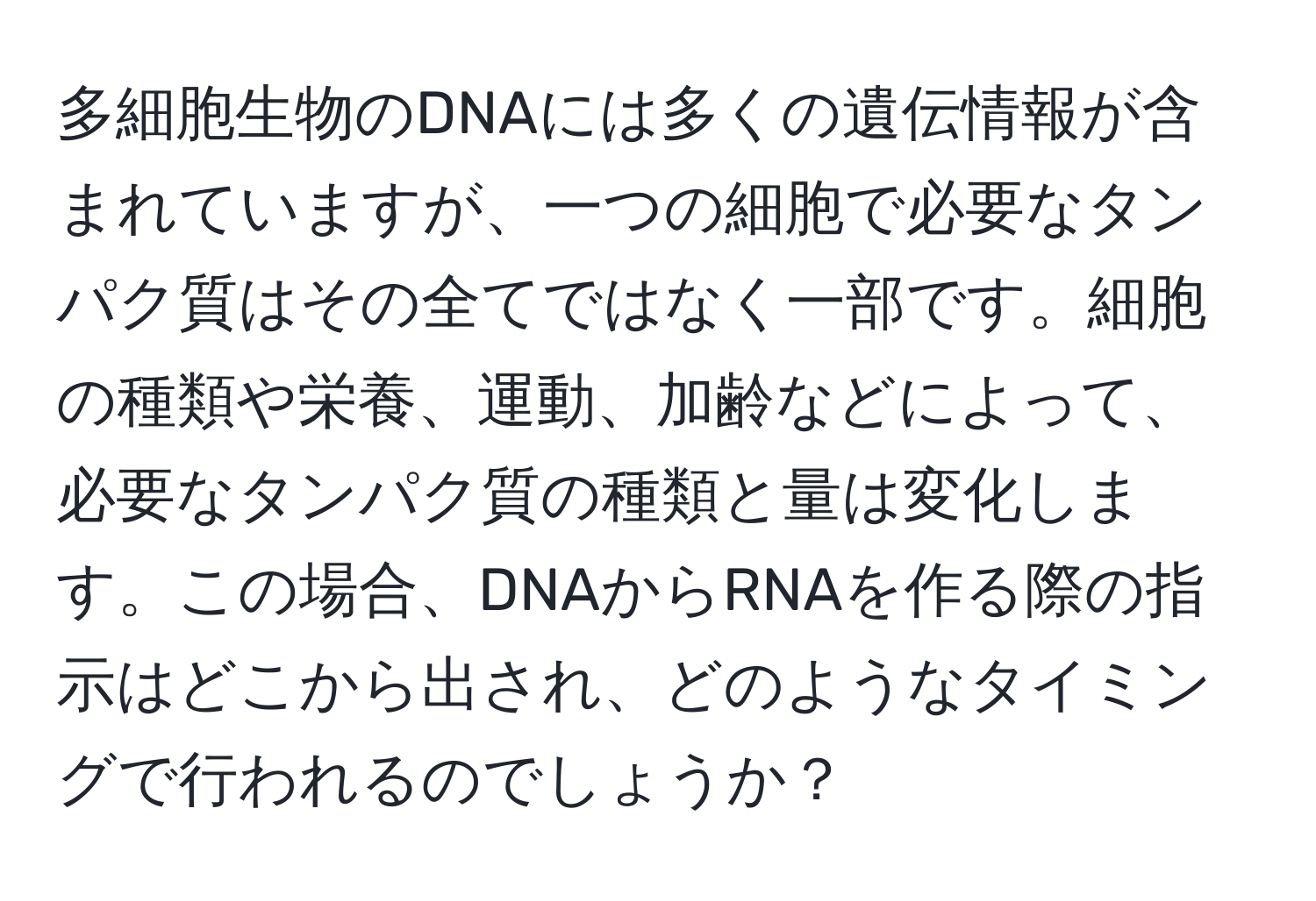 多細胞生物のDNAには多くの遺伝情報が含まれていますが、一つの細胞で必要なタンパク質はその全てではなく一部です。細胞の種類や栄養、運動、加齢などによって、必要なタンパク質の種類と量は変化します。この場合、DNAからRNAを作る際の指示はどこから出され、どのようなタイミングで行われるのでしょうか？