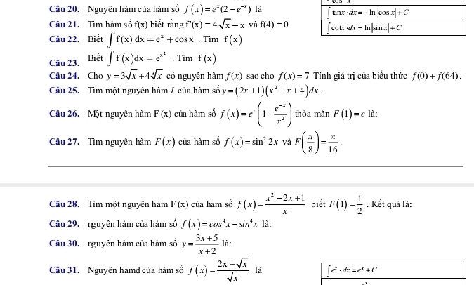 Nguyên hàm của hàm số f(x)=e^x(2-e^(-x)) là 
Câu 21. Tìm hàm số f(x) biết rằng f'(x)=4sqrt(x)-x và f(4)=0
Câu 22. Biết ∈t f(x)dx=e^x+cos x. Tìm f(x)
Câu 23. Biết ∈t f(x)dx=e^(x^2). Tìm f(x)
Câu 24. Cho y=3sqrt(x)+4sqrt[3](x) có nguyên hàm f(x) sao cho f(x)=7 Tính giá trị của biểu thức f(0)+f(64).
Câu 25. Tìm một nguyên hàm / của hàm số y=(2x+1)(x^2+x+4)dx.
Câu 26. Một nguyên hàm F(x) của hàm số f(x)=e^x(1- (e^(-x))/x^2 ) thỏa mãn F(1)=e là:
Câu 27. Tìm nguyên hàm F(x) của hàm số f(x)=sin^22x và F( π /8 )= π /16 .
Câu 28. Tìm một nguyên hàm F(x) của hàm số f(x)= (x^2-2x+1)/x  biết F(1)= 1/2  , Kết quả là:
Câu 29. nguyên hàm của hàm số f(x)=cos^4x-sin^4x là:
Câu 30. nguyên hàm của hàm số y= (3x+5)/x+2  là:
Câu 31. Nguyên hamd của hàm số f(x)= (2x+sqrt(x))/sqrt(x)  là ∈t e^x· dx=e^x+C