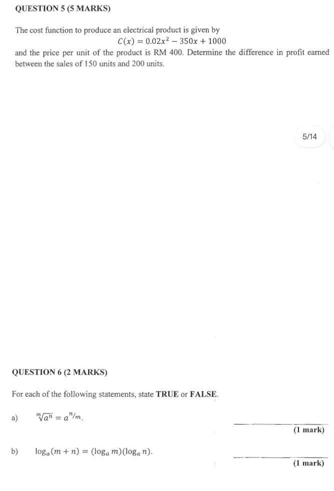 The cost function to produce an electrical product is given by
C(x)=0.02x^2-350x+1000
and the price per unit of the product is RM 400. Determine the difference in profit earned 
between the sales of 150 units and 200 units. 
5/14 
QUESTION 6 (2 MARKS) 
For each of the following statements, state TRUE or FALSE. 
_ 
a) sqrt[m](a^n)=a^(n/m). 
(1 mark) 
_ 
b) log _a(m+n)=(log _am)(log _an). 
(1 mark)