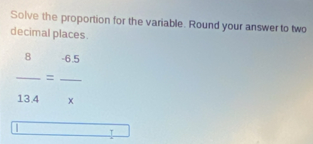 Solve the proportion for the variable. Round your answer to two 
decimal places.
8 - 6.5
__=
13.4 x
| 
T