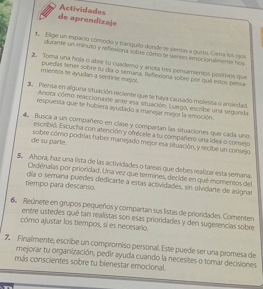 Actividades
de aprendizaje
1. Elige un espacio cómodo y tranquilo donde te sientas a gusto. Cierra los ojos
durante un minuto y reflexiona sobre cómo te sientes emocionalmente hoy
2. Toma una hoja o abre tu cuaderno y anota tres pensamientos positivos que
puedas tener sobre tu día o semana. Reflexiona sobre por qué estos pensa-
mientos te ayudan a sentirte mejor.
3. Piensa en alguna situación reciente que te haya causado molestia o ansiedad.
Anota cómo reaccionaste ante esa situación. Luego, escribe una segunda
respuesta que te hubiera ayudado a manejar mejor la emoción.
4. Busca a un compañero en clase y compartan las situaciones que cada uno
escribió. Escucha con atención y ofrécele a tu compañero una idea o consejo
de su parte.
sobre cómo podrías haber manejado mejor esa situación, y recibe un consejo
5. Ahora, haz una lista de las actividades o tareas que debes realizar esta semana.
Ordénalas por prioridad. Una vez que termines, decide en qué momentos del
día o semana puedes dedicarte a estas actividades, sin olvidarte de asignar
tiempo para descanso.
6. Reúnete en grupos pequeños y compartan sus listas de prioridades. Comenten
entre ustedes qué tan realistas son esas prioridades y den sugerencias sobre
cómo ajustar los tiempos, si es necesario.
7. Finalmente, escribe un compromiso personal. Este puede ser una promesa de
mejorar tu organización, pedir ayuda cuando la necesites o tomar decisiones
más conscientes sobre tu bienestar emocional.