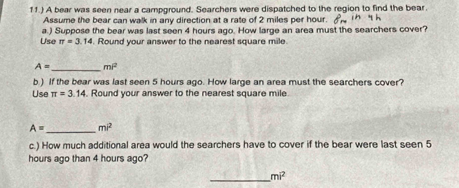 11.) A bear was seen near a campground. Searchers were dispatched to the region to find the bear. 
Assume the bear can walk in any direction at a rate of 2 miles per hour. 
a.) Suppose the bear was last seen 4 hours ago. How large an area must the searchers cover? 
Use π =3.14. Round your answer to the nearest square mile.
A= _
mi^2
b.) If the bear was last seen 5 hours ago. How large an area must the searchers cover? 
Use π =3.14. Round your answer to the nearest square mile
_ A=
mi^2
c.) How much additional area would the searchers have to cover if the bear were last seen 5
hours ago than 4 hours ago? 
_ mi^2