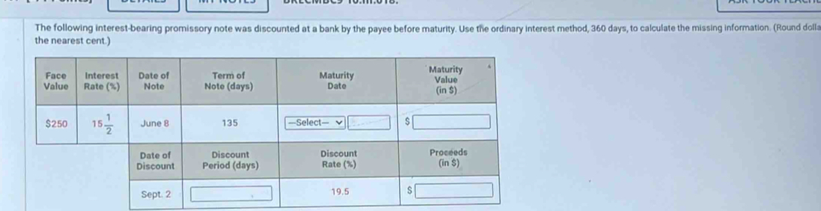 The following interest-bearing promissory note was discounted at a bank by the payee before maturity. Use the ordinary interest method, 360 days, to calculate the missing information. (Round dolla
the nearest cent.)