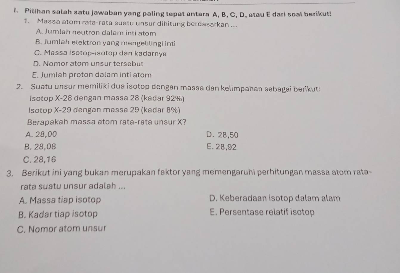 Pilihan salah satu jawaban yang paling tepat antara A, B, C, D, atau E dari soal berikut!
1. Massa atom rata-rata suatu unsur dihitung berdasarkan ...
A. Jumlah neutron dalam inti atom
B. Jumlah elektron yang mengelilingi inti
C. Massa isotop-isotop dan kadarnya
D. Nomor atom unsur tersebut
E. Jumlah proton dalam inti atom
2. Suatu unsur memiliki dua isotop dengan massa dan kelimpahan sebagai berikut:
Isotop X-28. dengan massa 28 (kadar 92%)
Isotop X-29 dengan massa 29 (kadar 8%)
Berapakah massa atom rata-rata unsur X?
A. 28,00 D. 28,50
B. 28,08 E. 28,92
C. 28,16
3. Berikut ini yang bukan merupakan faktor yang memengaruhi perhitungan massa atom rata-
rata suatu unsur adalah ...
A. Massa tiap isotop D. Keberadaan isotop dalam alam
B. Kadar tiap isotop
E. Persentase relatif isotop
C. Nomor atom unsur