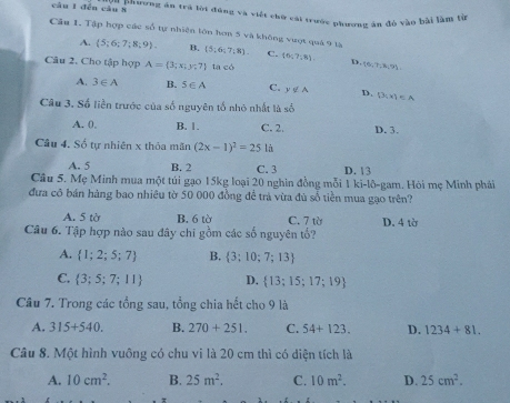 đến câu 8  *  Phương ăn tra lời đụng và viết chữ cái trước phương án đỏ vào bài làm từ
Câu 1. Tập hợp các số tự nhiên lớn hơn 5 và không vượt quả 9 tà  5;6;7;8 - C. (6;?;8) D  6,7,8,9 =
A.  5;6;7;8;9). B.
Câu 2. Cho tập hợp A= 3;x;y;7 1 a<6</tex>
A. 3∈ A B. 5∈ A C. y∉ A D. D(x)∈ A
Câu 3. Số liền trước của số nguyên tố nhỏ nhất là 80°
A. 0, B. 1. C. 2. D. 3.
Câu 4. Số tự nhiên x thỏa mãn (2x-1)^2=25 là
A. 5 B. 2 C. 3 D. 13
Câu 5. Mẹ Minh mua một túi gạo 15kg loại 20 nghin đồng mỗi 1 ki-lô-gam. Hòi mẹ Minh phái
đưa cô bán hàng bao nhiêu tờ 50 000 đồng để trà vừa đủ số tiền mua gạo trên?
A. 5 tờ B. 6 tờ C. 7 từ
Câu 6. Tập hợp nào sau đây chi gồm các số nguyên tổ? D. 4 tờ
A.  1;2;5;7 B.  3;10;7;13
C.  3;5;7;11 D.  13;15;17;19
Câu 7. Trong các tổng sau, tổng chia hết cho 9 là
A. 315+540. B. 270+251. C. 54+123. D. 1234+81.
Câu 8. Một hình vuông có chu vi là 20 cm thì có diện tích là
A. 10cm^2. B. 25m^2. C. 10m^2. D. 25cm^2.