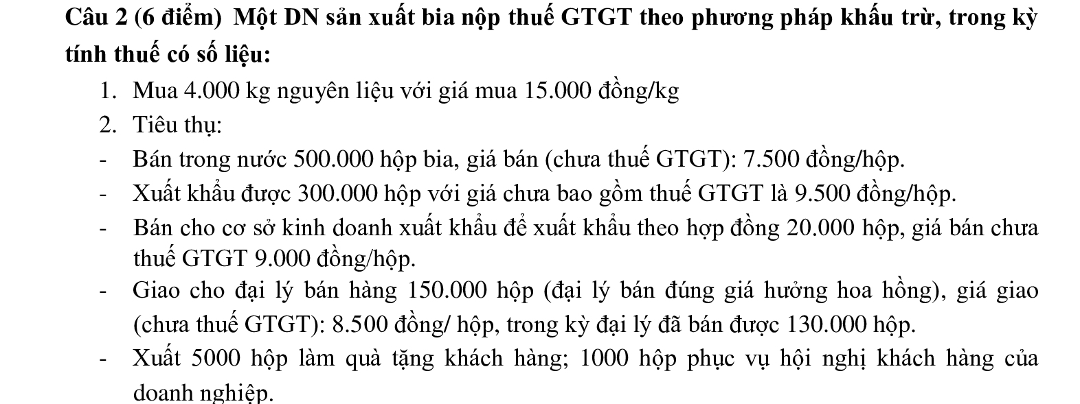 Một DN sản xuất bia nộp thuế GTGT theo phương pháp khấu trừ, trong kỳ 
tính thuế có số liệu: 
1. Mua 4.000 kg nguyên liệu với giá mua 15.000 đồng/kg
2. Tiêu thụ: 
Bán trong nước 500.000 hộp bia, giá bán (chưa thuế GTGT): 7.500 đồng/hộp. 
Xuất khẩu được 300.000 hộp với giá chưa bao gồm thuế GTGT là 9.500 đồng/hộp. 
Bán cho cơ sở kinh doanh xuất khẩu để xuất khẩu theo hợp đồng 20.000 hộp, giá bán chưa 
thuế GTGT 9.000 đồng/hộp. 
- Giao cho đại lý bán hàng 150.000 hộp (đại lý bán đúng giá hưởng hoa hồng), giá giao 
(chưa thuế GTGT): 8.500 đồng/ hộp, trong kỳ đại lý đã bán được 130.000 hộp. 
- Xuất 5000 hộp làm quà tặng khách hàng; 1000 hộp phục vụ hội nghị khách hàng của 
doanh nghiệp.