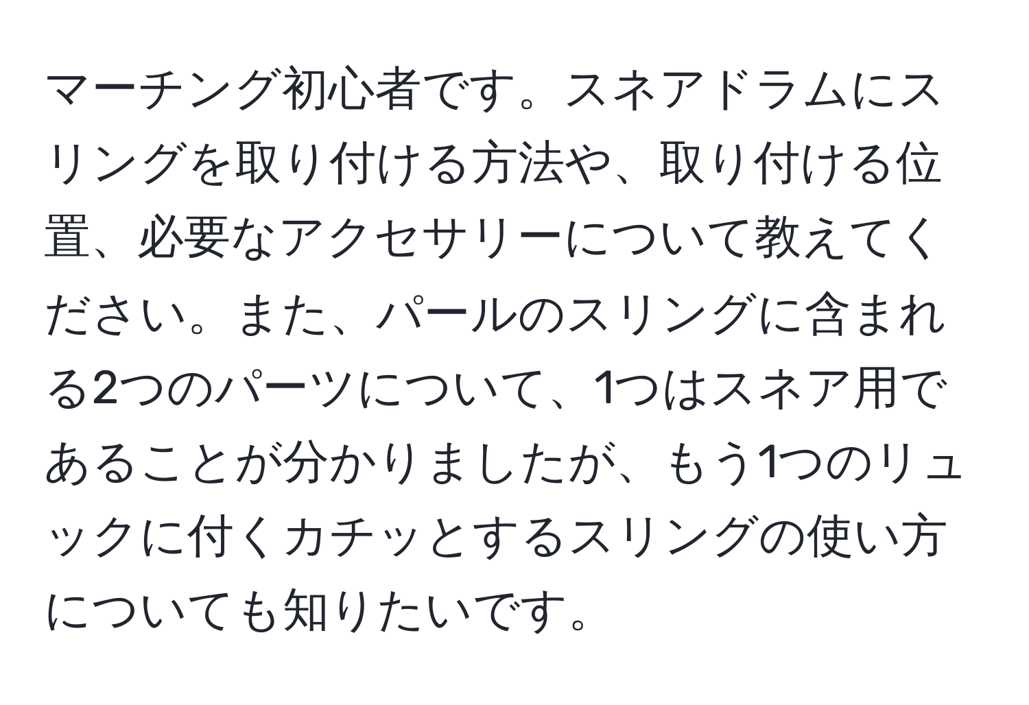 マーチング初心者です。スネアドラムにスリングを取り付ける方法や、取り付ける位置、必要なアクセサリーについて教えてください。また、パールのスリングに含まれる2つのパーツについて、1つはスネア用であることが分かりましたが、もう1つのリュックに付くカチッとするスリングの使い方についても知りたいです。