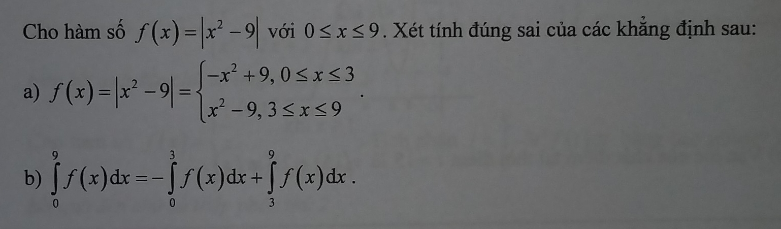 Cho hàm số f(x)=|x^2-9| với 0≤ x≤ 9. Xét tính đúng sai của các khẳng định sau: 
a) f(x)=|x^2-9|=beginarrayl -x^2+9,0≤ x≤ 3 x^2-9,3≤ x≤ 9endarray.. 
b) ∈tlimits _0^9f(x)dx=-∈tlimits _0^3f(x)dx+∈tlimits _3^9f(x)dx.