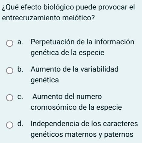 ¿Qué efecto biológico puede provocar el
entrecruzamiento meiótico?
a. Perpetuación de la información
genética de la especie
b. Aumento de la variabilidad
genética
c. Aumento del numero
cromosómico de la especie
d. Independencia de los caracteres
genéticos maternos y paternos