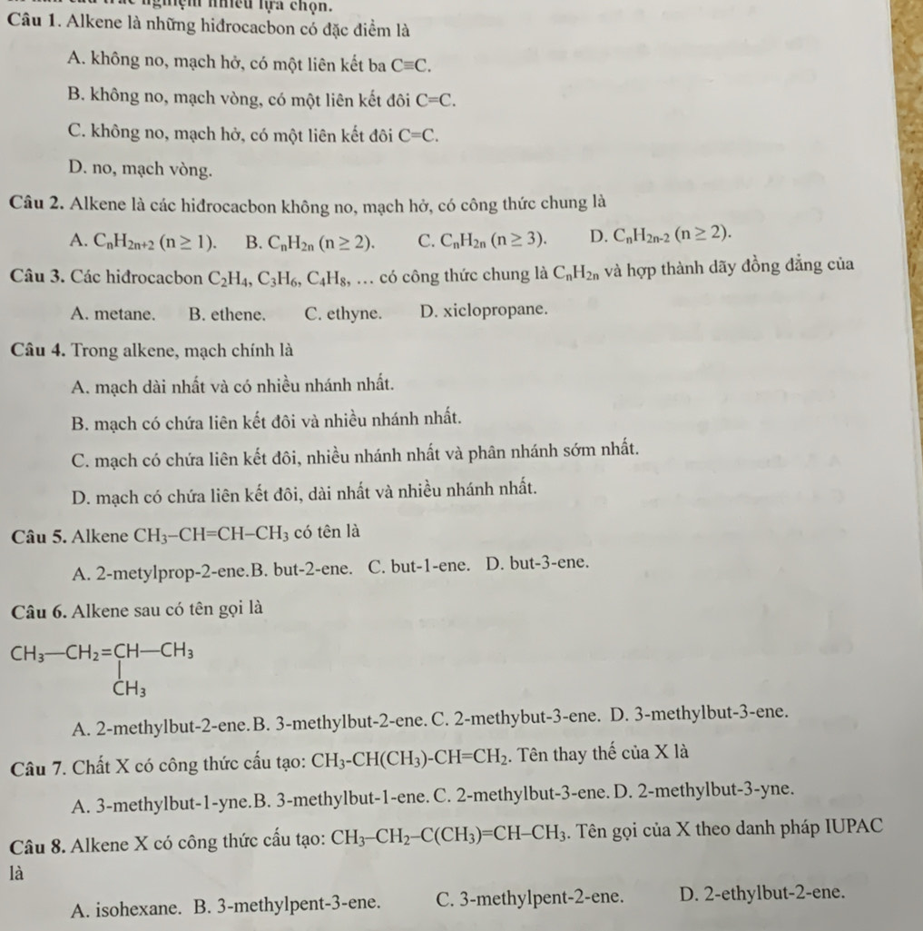 ngiệm nều lựa chọn.
Câu 1. Alkene là những hiđrocacbon có đặc điểm là
A. không no, mạch hở, có một liên kết ba Cequiv C.
B. không no, mạch vòng, có một liên kết đôi C=C.
C. không no, mạch hở, có một liên kết đôi C=C.
D. no, mạch vòng.
Câu 2. Alkene là các hidrocacbon không no, mạch hở, có công thức chung là
A. C_nH_2n+2(n≥ 1). B. C_nH_2n(n≥ 2). C. C_nH_2n(n≥ 3). D. C_nH_2n-2(n≥ 2).
Câu 3. Các hiđrocacbon C_2H_4,C_3H_6,C_4H_8,... có công thức chung là C_nH_2n và hợp thành dãy đồng đẳng của
A. metane. B. ethene. C. ethyne. D. xiclopropane.
Câu 4. Trong alkene, mạch chính là
A. mạch dài nhất và có nhiều nhánh nhất.
B. mạch có chứa liên kết đôi và nhiều nhánh nhất.
C. mạch có chứa liên kết đôi, nhiều nhánh nhất và phân nhánh sớm nhất.
D. mạch có chứa liên kết đôi, dài nhất và nhiều nhánh nhất.
Câu 5. Alkene CH_3-CH=CH-CH_3 có tên là
A. 2-metylprop-2-ene.B. but-2-ene. C. but-1-ene. D. but-3-ene.
Câu 6. Alkene sau có tên gọi là
beginarrayr CH_3-CH_2=CH-CH_3 CH_3endarray
A. 2-methylbut-2-ene. B. 3-methylbut-2-ene. C. 2-methybut-3-ene. D. 3-methylbut-3-ene.
Câu 7. Chất X có công thức cấu tạo: CH_3-CH(CH_3)-CH=CH_2. Tên thay thế của X là
A. 3-methylbut-1-yne.B. 3-methylbut-1-ene. C. 2-methylbut-3-ene. D. 2-methylbut-3-yne.
Câu 8. Alkene X có công thức cấu tạo: CH_3-CH_2-C(CH_3)=CH-CH_3. Tên gọi của X theo danh pháp IUPAC
là
A. isohexane. B. 3-methylpent-3-ene. C. 3-methylpent-2-ene. D. 2-ethylbut-2-ene.