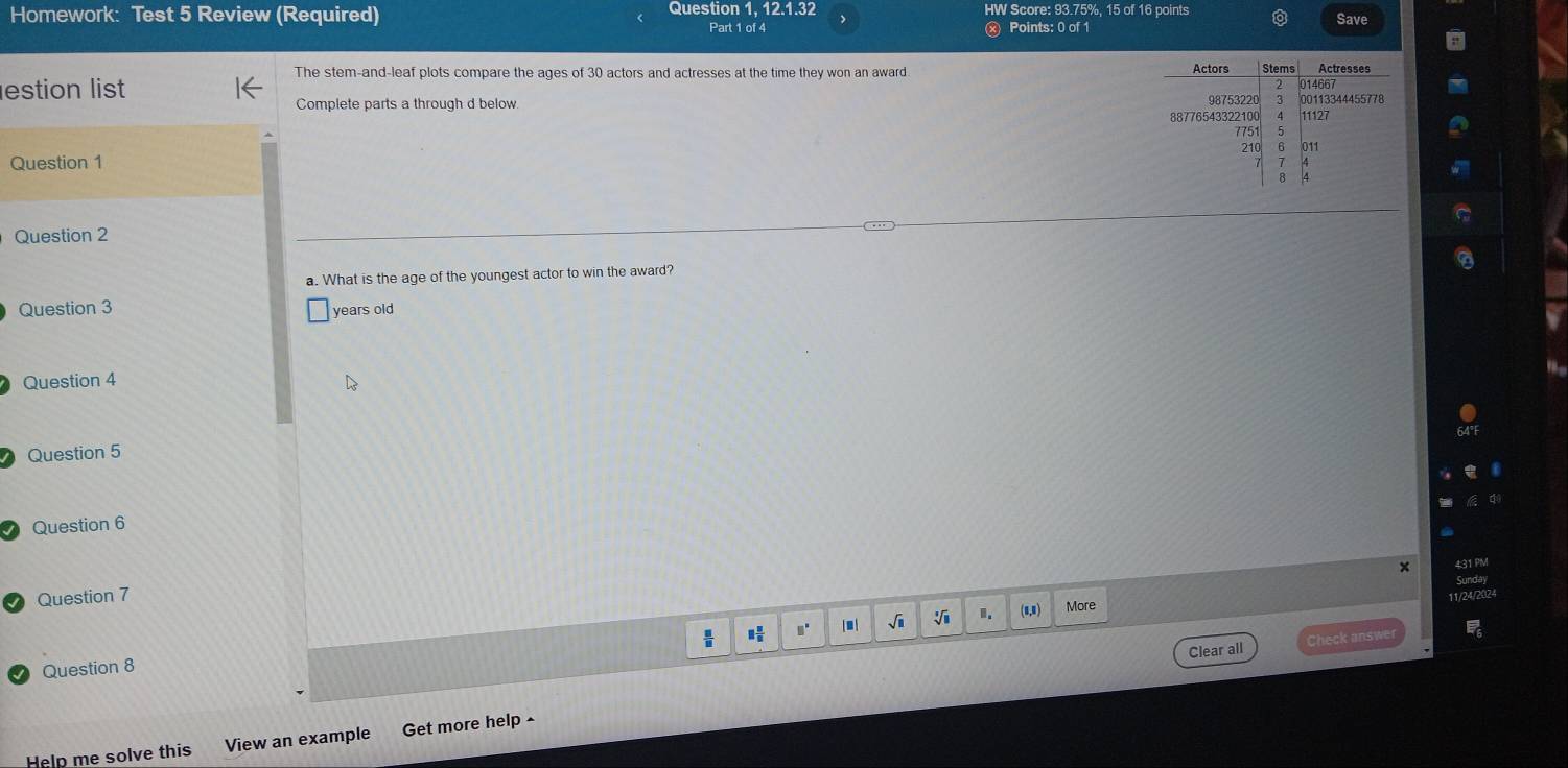 Homework: Test 5 Review (Required) Question 1, 12.1.32 HW Score: 93.75%, 15 of 16 points 
Part 1 of 4 x Points: 0 of 1 Save 
The stem-and-leaf plots compare the ages of 30 actors and actresses at the time they won an award 
estion list 
Complete parts a through d below 
Question 1 
Question 2 
a. What is the age of the youngest actor to win the award? 
Question 3 years old 
Question 4 
Question 5 
Question 6 
× 
Question 7 
√i 1. (0,0) More 11/24/202 
Clear all Check answe 
Question 8 ,' / m | 
Help me solve this View an example Get more help